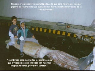 Niños sonrientes sobre un cefalópodo, o lo que es lo mismo un  calamar gigante de los muchos que bucean en el mar Cantábrico muy cerca de la  costa asturiana. “ Escribimos para manifestar los sentimientos que a veces no salen de la boca con nuestras propias palabras, pero si del corazón ” 