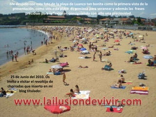 Me despido con esta foto de la playa de Luanco tan bonita como la primera vista de la presentación, como veis esta playa  es preciosa para veranear y además las  frases preciosas para reflexionar, consiguiendo con  ello una preciosidad.25 de Junio del 2010. Os invito a visitar el revoltijo de chorradas que inserto en mi blog titulado:www.lailusiondevivir.com