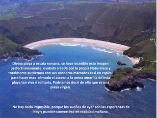 Divina playa a escala romana, se hace increíble esta imagen perfectísimamente  ovalada creada por la propia Naturaleza y totalmente autóctona con sus senderos marcados casi en espiral para hacer mas  cómodo el acceso a la arena amarilla de esta playa tan viva y solitaria. Podríamos decir de ella que es una playa virgen.No hay nada imposible, porque los sueños de ayer son las esperanzas de hoy y pueden convertirse en realidad mañana.
