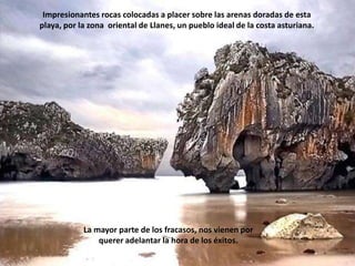 Impresionantes rocas colocadas a placer sobre las arenas doradas de esta playa, por la zona  oriental de Llanes, un pueblo ideal de la costa asturiana. La mayor parte de los fracasos, nos vienen por querer adelantar la hora de los éxitos.