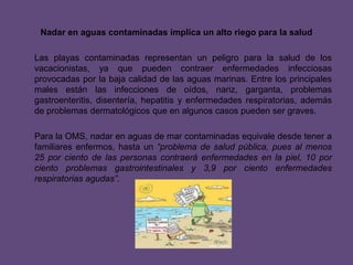 Nadar en aguas contaminadas implica un alto riego para la saludLas playas contaminadas representan un peligro para la salud de los vacacionistas, ya que pueden contraer enfermedades infecciosas provocadas por la baja calidad de las aguas marinas. Entre los principales males están las infecciones de oídos, nariz, garganta, problemas gastroenteritis, disentería, hepatitis y enfermedades respiratorias, además de problemas dermatológicos que en algunos casos pueden ser graves.Para la OMS, nadar en aguas de mar contaminadas equivale desde tener a familiares enfermos, hasta un “problema de salud pública, pues al menos 25 por ciento de las personas contraerá enfermedades en la piel, 10 por ciento problemas gastrointestinales y 3,9 por ciento enfermedades respiratorias agudas”.