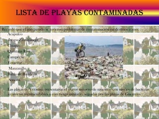 Lista de playas contaminadasRecordó que el año pasado se tuvieron problemas de contaminación en destinos como:         Acapulco	 Ixtapa-Zihuatanejo	Chiapas                                                                      	Quintana Roo 	Campeche 	Veracruz	 Manzanillo 	Bahía de Banderas 	 Sonora.Las playas de Veracruz presentaron el mayor número de muestras con niveles de bacterias fecales no recomendables o con riesgo sanitario, seguidas por las playas de Guerrero.