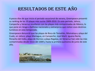 Resultados de este año	A pocos días de que inicie el periodo vacacional de verano, Greenpeace presentó su ranking de las 10 playas más sucias 2009-2010. En este periodo, Jalisco, Campeche y Veracruz resultaron con las playas más contaminadas de México, lo que pone en riesgo a bañistas nacionales y extranjeros que visitan esos destinos turísticos en esta temporada. 	Greenpeace denunció que las playas de Boca de Tomatlán, Mismaloya y playa del Cuale, en Jalisco; playa Maniagua, en Campeche; José Martí, Iguana Norte, Penacho del Indio, playa de Hornos y playa Regatas, en Veracruz han sido las más contaminadas desde inicio del 2009 y hasta la primera quincena de junio de este año.