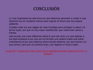 conclusión	Lo mas importante de este tema es que debemos aprender a cuidar lo que tenemos hoy en nuestras manos para mejorar el futuro que nos espera adelante.	Cuídate cada vez que salgas de viaje investiga para proteger tu salud y la de los tuyos, por que no hay mayor satisfacción que verlos bien sanos y fuertes.solo te pido una cosa reflexiona sobre lo que haz echo y lo que dejaras a tus hijos empieza tu por que así se formará una cadena hasta que todos entendamos el por que estamos ahora donde estamos, por que somos s lo que somos, pero pon en practica todo y así dejaras un futuro mejor.“CUIDATE Y GRACIAS POR LEER ESTÀ PRESENTACIÒN GRACIAS POR TU TIEMPO”