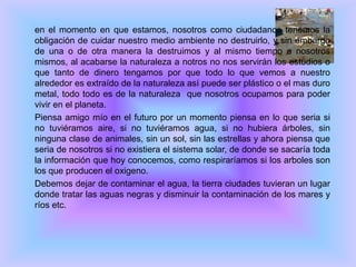 	en el momento en que estamos, nosotros como ciudadanos tenemos la obligación de cuidar nuestro medio ambiente no destruirlo, y sin embargo de una o de otra manera la destruimos y al mismo tiempo a nosotros mismos, al acabarse la naturaleza a notros no nos servirán los estudios o que tanto de dinero tengamos por que todo lo que vemos a nuestro alrededor es extraído de la naturaleza así puede ser plástico o el mas duro metal, todo todo es de la naturaleza  que nosotros ocupamos para poder vivir en el planeta. 	Piensa amigo mío en el futuro por un momento piensa en lo que seria si no tuviéramos aire, si no tuviéramos agua, si no hubiera árboles, sin ninguna clase de animales, sin un sol, sin las estrellas y ahora piensa que seria de nosotros si no existiera el sistema solar, de donde se sacaría toda la información que hoy conocemos, como respiraríamos si los arboles son los que producen el oxigeno.	Debemos dejar de contaminar el agua, la tierra ciudades tuvieran un lugar donde tratar las aguas negras y disminuir la contaminación de los mares y ríos etc.  