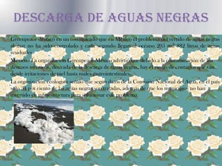 DESCARGA DE AGUAS NEGRAS	Greenpeace destacó en un comunicado que en México el problema del vertido de aguas negras al mar no ha sido controlado y cada segundo llegan al océano 205 mil 882 litros de aguas residuales.	México.- La organización Greenpeace-México advirtió que debido a la contaminación de los destinos turísticos, derivada de la descarga de aguas negras, hay el riesgo de contagios que van desde irritaciones de piel hasta males gastrointestinales.	La organización ecologista señaló que según datos de la Comisión Nacional del Agua, en el país sólo 34 por ciento de las aguas negras son tratadas, además de que los municipios no han invertido en infraestructura para solucionar este problema.