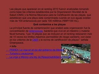 	Las playas que aparecen en el ranking 2010 fueron analizadas tomando como base los criterios establecidos por la Organización Mundial de la Salud (OMS) y la Norma Mexicana para la Certificación de las playas, que establecen que una playa está contaminada cuando en sus aguas existen más de 100 enterococos por cada 100 mililitros (NMP/100 mL).Qué contamina a las playas	La principal fuente de contaminación que analizó esta organización fue la concentración de enterococos, bacteria que vive en el intestino y materia fecal humana. “Las 10 playas que se incluyen en el ranking rebasaron más de 10 veces los límites máximos permisibles de riesgo sanitario, con base en los criterios de la OMS y la norma de certificación de playas”, señala Greenpeace.	+ Info	PEMEX: La viga en el ojo del gobierno de México	Turismo y vacaciones	Le urge a México una ley de Responsabilidad Ambiental