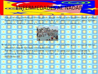 ENFERMEDADES AL NADAR	Esto es un riesgo sanitario en diversas playas, porque nadar en aguas insalubres puede producir desde enfermedades leves tales como irritación de la piel, infecciones en oídos, ojos y aparato respiratorio, malestar estomacal, hasta diarrea por infecciones gastrointestinales. Se advirtió que las aguas contaminadas pueden provocar enfermedades graves en caso de que las infecciones sean de tipo viral, como la hepatitis.Por ello, es necesario hacer regularmente muestras de las aguas para la recreación por la presencia de bacterias indicadoras de heces fecales, que son la principal fuente de la bacteria Escherichiacoli.