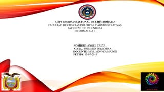 UNIVERSIDAD NACIONAL DE CHIMBORAZO
FACULTAD DE CIENCIAS POLITICAS Y ADMINISTRATIVAS
FACULTAD DE INGENIENIA
INFORMATICA I
NOMBRE: ANGEL CAIZA
NIVEL: PRIMERO TURISMO A
DOCENTE: MGS. MÓNICA MAZÓN
FECHA: 13-07-2016
 