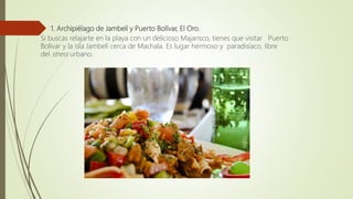  1. Archipiélago de Jambelí y Puerto Bolívar, El Oro.
Si buscas relajarte en la playa con un delicioso Majarisco, tienes que visitar Puerto
Bolívar y la isla Jambelí cerca de Machala. Es lugar hermoso y paradisíaco, libre
del stress urbano.
 