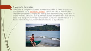  2. Mompiche, Esmeraldas.
 Mompiche es una gema oculta en el norte del Ecuador. El sector es conocido
principalmente por el Resort De Cameron, pero lo ideal no es sólo visitar el
sino también conocer u hospedarte en el pueblo de Mompiche y disfrutar de su
cultura bohemia y relajada. Si lo que buscas es ese feeling de estar en el paraíso,
bahía en el bosque húmedo de Mompiche en la provincia de Esmeraldas es tu
destino. Por si fuera poco, la comida esmeraldeña es espectacular.
 