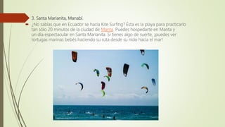  3. Santa Marianita, Manabí.
 ¿No sabías que en Ecuador se hacía Kite Surfing? Ésta es la playa para practicarlo
tan sólo 20 minutos de la ciudad de Manta. Puedes hospedarte en Manta y
un día espectacular en Santa Marianita. Si tienes algo de suerte, ¡puedes ver
tortugas marinas bebés haciendo su ruta desde su nido hacia el mar!
 