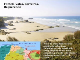 Fontela-Valea, Barreiros,
Bequerencia




                            Playa de arena blanca en un
                            ámbito sin urbanizar.
                            Es idónea para la práctica de
                            surf y dispone de una zona
                            específica para ello todo el año y
                            equipo de protección civil.
                            700m
 