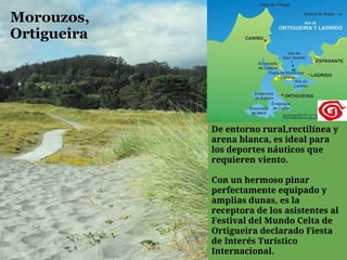 Morouzos,
Ortigueira




             De entorno rural,rectilínea y
             arena blanca, es ideal para
             los deportes náuticos que
             requieren viento.

             Con un hermoso pinar
             perfectamente equipado y
             amplias dunas, es la
             receptora de los asistentes al
             Festival del Mundo Celta de
             Ortigueira declarado Fiesta
             de Interés Turístico
             Internacional.
 