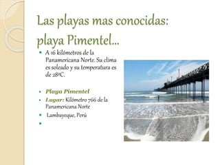 Las playas mas conocidas:
playa Pimentel…
 A 16 kilómetros de la
Panamericana Norte. Su clima
es soleado y su temperatura es
de 28ºC.
 Playa Pimentel
 Lugar: Kilómetro 766 de la
Panamericana Norte
 Lambayeque, Perú

 