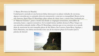 3- Manta (Provincia de Manabí):
Ciudad puerto asentada en una hermosa bahía, famosa por sus playas rodeadas de cocoteras,
algunas conocidas por su animada oferta de entretención y otras por su tranquilidad. Dentro de las
más famosas, figura Playa El Murciélago, playa urbana de oleaje suave y arenas finas, bordeada por
el “Malecón Escénico”, paseo a borde mar donde se congregan restaurantes, mercadillos de
artesanías, bares y espacios recreativos. En la ciudad misma también destaca la Playa Tarqui con
una atmósfera animada similar a Playa El Murciélago, mientras que en sus entornos no se puede
dejar de mencionar las más tranquilas playas de San Mateo, San Lorenzo, Santa Rosa, Liguique y
Santa Marianita, esta última reconocida como una de las mejores playas de Ecuador para la
práctica de kitesurf.
 