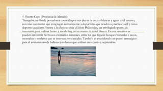 4- Puerto Cayo (Provincia de Manabí):
Tranquilo pueblo de pescadores conocido por sus playas de arenas blancas y aguas azul intenso,
con olas constantes que congregan comúnmente a deportistas que acuden a practicar surf y otros
deportes acuáticos. Frente a la playa se sitúa el Islote Pedernales, un privilegiado punto de
inmersión para realizar buceo y snorkeling en un manto de coral blanco. En sus entornos se
pueden encontrar hermosos escenarios naturales, entre los que figuran bosques húmedos y secos,
montañas y senderos que se internan por cascadas. También es considerado un punto estratégico
para el avistamiento de ballenas jorobadas que arriban entre junio y septiembre.
 