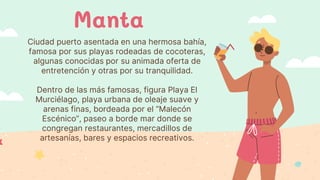 Ciudad puerto asentada en una hermosa bahía,
famosa por sus playas rodeadas de cocoteras,
algunas conocidas por su animada oferta de
entretención y otras por su tranquilidad.
Dentro de las más famosas, figura Playa El
Murciélago, playa urbana de oleaje suave y
arenas finas, bordeada por el “Malecón
Escénico”, paseo a borde mar donde se
congregan restaurantes, mercadillos de
artesanías, bares y espacios recreativos.
Manta
 