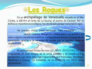 Es un archipiélago de Venezuela, situado en el Mar
Caribe, a 168 Km al norte de La Guaira, el puerto de Caracas. Por su
belleza e importancia ecológica, fue declarado parque nacional en 1972.

         Se pueden visitar estas hermosas islas mediante vuelos
comerciales desde Caracas, Margarita y Maraciabo o se puede ir en
yate o alguna vía alterna marítima. La llegada por aire es un espectáculo
inolvidable, gracias a la variedad de azules que se pueden observar
desde el aire.

        El archipiélago consta de unas 50 islas distintas. La más
importante, El Gran Roque, es la única poblada y es donde está el
aeropuerto. Las otras islas más importantes son Francisqui, Nordisqui,
Madrisqui y Crasqui. Sin embargo, no se conforme con estos cayos
únicamente.
                                                                            3
 