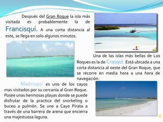 Después del Gran Roque la isla más
visitada   es    probablemente     la    de
Francisquí.         A una corta distancia al
este, se llega en solo algunos minutos.



                                                Una de las islas más bellas de Los
                                       Roques es la de Crasquí. Está ubicada a una
                                       corta distancia al oeste del Gran Roque, que
                                       se recorre en media hora a una hora de
                                       navegación.
         Madrisquí es uno de los cayos
mas visitados por su cercanía al Gran Roque.
Posee unas hermosas playas donde se puede
disfrutar de la practica del snorkeling o
buceo a pulmón. Se une a Cayo Pirata a
través de una barrera de arena que encierra
una majestuosa laguna.                                                            4
 