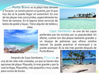 Punta Brava es la playa mas cercana
 a Tucacas. Le construyeron un puente, por lo que
 hoy día se le puede llegar en automóvil. Es una
 de las playas mas concurridas, especialmente los
 fines de semana. En la laguna tiene servicios de
 botes de pedal y kayac. Tiene alquiler de toldos y
                      sillas.
                                           Cayo Sombrero es uno de los cayos
                                  preferidos por los turistas por su popularidad. En
                                  efecto, cuenta con dos playas bastante grandes y
                                  un bosque de palmeras que ofrece sombra
                                  natural. Se puede practicar el esnorquel y se
                                  puede acampar. Es la isla más grande después de
                                  Punta Brava.

          Después de Cayo Sombrero, Playuela es
una de las islas más visitadas, ya que se tienen dos
opciones de playa: Playuela, la mas grande y por la
cual se llega; Playuelita, más pequeña y muy usada
para cursos de buceo.                                                              8
 