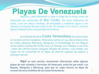 Abarcan 4.006 kilómetros a todo lo largo de la franja norte de
Venezuela que contempla el Mar Caribe. De estos kilómetros de
costa, 1.700 son playas arenosas, de templadas y cristalinas aguas y con
radiante sol tropical durante todo el año. El "paraíso en la Tierra", como lo
dijera Cristóbal Colón, conquistador de América.

          En el Occidente de la Costa Venezolana, las zonas áridas
se mezclan con los manglares. Venezuela cuenta con 314 islas e islotes entre
las cuales destacan Morrocoy, Margarita, el Archipiélago de Los Roques
(único atolón coralino del Caribe Sur), La Tortuga, Los Testigos y Las Aves
, éstas dos últimas fueron antiguos refugios de piratas, cuyo estado casi
virgen las ha convertido en el hogar de diversas especies de pájaros y
tortugas marinas.

         Aquí   en esta sección, encontrarás información sobre algunas
playas de mas visitadas y hermosas de Venezuela, entre las que están: Los
Roques, Margarita y Morrocoy, para que en viajes futuros no dejes de
conocer de cerca la belleza de las costas Venezolanas.                          1
 