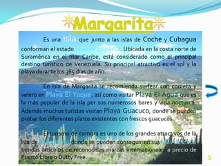 Es una   isla que junto a las islas de Coche y Cubagua
conforman el estado Nueva Esparta. Ubicada en la costa norte de
Suramérica en el mar Caribe, está considerado como el principal
destino turístico de Venezuela. Su principal atractivo es el sol y la
playa durante los 365 días de año.

         En Isla de Margarita se recomienda surfear con cometa y
velero en Playa El Yaque, así como visitar Playa El Agua que es
la más popular de la isla por sus numerosos bares y vida nocturna.
Además muchos turistas visitan Playa Guacuco, donde se pueden
probar los diferentes platos existentes con frescos guacucos.

         El turismo de compra es uno de los grandes atractivos de la
Isla de Margarita donde se pueden conseguir en sus más de 2.000
tiendas artículos de reconocidas marcas internacionales a precio de
Puerto Libre o Dutty Free.                                              5
 