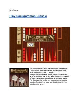 Game4free.us
Play Backgammon Classic
Play Backgammon Classic : Enjoy a round of Backgammon
Classic, one of the oldest and popular board games in the
world, excited since ancient Persians.
You can play Backgammon Classic against the computer or
your friends. Select your favorite color, choose from 4 levels of
difficulty that matches your abilities and numbers of rounds.
Roll the dice and try to obstruct your opponent as much as
possible. The first player to remove all their pieces from the
board wins the game.
 