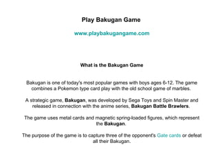 Play Bakugan Game

                       www.playbakugangame.com




                          What is the Bakugan Game


 Bakugan is one of today's most popular games with boys ages 6-12. The game
   combines a Pokemon type card play with the old school game of marbles.

 A strategic game, Bakugan, was developed by Sega Toys and Spin Master and
    released in connection with the anime series, Bakugan Battle Brawlers.

The game uses metal cards and magnetic spring-loaded figures, which represent
                              the Bakugan.

The purpose of the game is to capture three of the opponent's Gate cards or defeat
                                all their Bakugan.
 