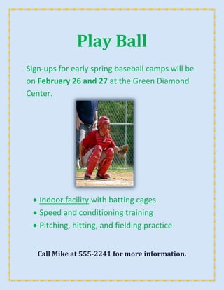 Play Ball
Sign-ups for early spring baseball camps will be
on February 26 and 27 at the Green Diamond
Center.




   Indoor facility with batting cages
   Speed and conditioning training
   Pitching, hitting, and fielding practice


   Call Mike at 555-2241 for more information.
 