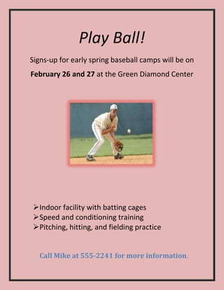 Play Ball!
Signs-up for early spring baseball camps will be on
February 26 and 27 at the Green Diamond Center




Indoor facility with batting cages
Speed and conditioning training
Pitching, hitting, and fielding practice


  Call Mike at 555-2241 for more information.
 