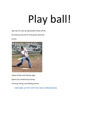 Play ball!<br />Sign-ups for early spring baseball camps will be <br />On February 26 and 27 at the green diamond <br />Center.<br />Indoor facility with batting cages<br />Speed and conditioning training <br />Pinching, hitting, and fielding practice.<br />      Call mike at 555-2241 for more information.<br />
