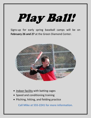Play Ball!
Signs-up for early spring baseball camps will be on
February 26 and 27 at the Green Diamond Center.




   Indoor facility with batting cages
   Speed and conditioning training
   Pitching, hitting, and fielding practice
     Call Mike at 555-2241 for more information.
 