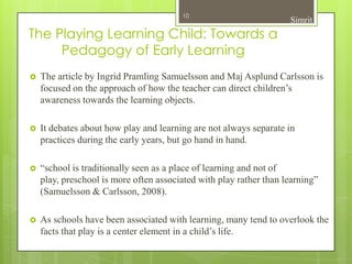 10
                                                                    Simrit
The Playing Learning Child: Towards a
     Pedagogy of Early Learning
   The article by Ingrid Pramling Samuelsson and Maj Asplund Carlsson is
    focused on the approach of how the teacher can direct children’s
    awareness towards the learning objects.

   It debates about how play and learning are not always separate in
    practices during the early years, but go hand in hand.

   “school is traditionally seen as a place of learning and not of
    play, preschool is more often associated with play rather than learning”
    (Samuelsson & Carlsson, 2008).

   As schools have been associated with learning, many tend to overlook the
    facts that play is a center element in a child’s life.
 