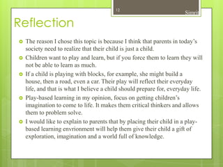 12
                                                                       Simrit

Reflection
   The reason I chose this topic is because I think that parents in today’s
    society need to realize that their child is just a child.
   Children want to play and learn, but if you force them to learn they will
    not be able to learn as much.
   If a child is playing with blocks, for example, she might build a
    house, then a road, even a car. Their play will reflect their everyday
    life, and that is what I believe a child should prepare for, everyday life.
   Play-based learning in my opinion, focus on getting children’s
    imagination to come to life. It makes them critical thinkers and allows
    them to problem solve.
   I would like to explain to parents that by placing their child in a play-
    based learning envrionment will help them give their child a gift of
    exploration, imagination and a world full of knowledge.
 