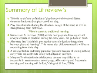 13



Summary of Lit review’s
   There is no definite definition of play however there are different
    elements that identify as play-based learning.
   Play contributes to shaping the structural design of the brain as well as
    strengthening brain pathways.
                      When it comes to traditional learning:
   Samuelsson & Carlsson (2008), debate how play and learning are not
    always separate in practices during the early years, but go hand in hand.
   Also state that “[a] child’s perspective naturally leads to integration
    between play and learning”. This means that children naturally will learn
    something from their play
   A sense of failure and being put under pressure because of testing in these
    early years can contribute to low self-esteem in later life.
   Many suffer depression in adolescence because they failed to be
    successful in assessments at an early age. All creativity and freedom in
    teaching and learning will be lost," (Ying-kit & Lau, 2008)
 