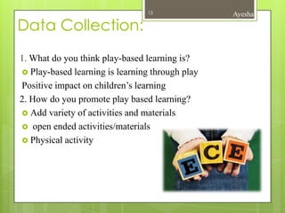 15              Ayesha

Data Collection:
1. What do you think play-based learning is?
 Play-based learning is learning through play
Positive impact on children’s learning
2. How do you promote play based learning?
 Add variety of activities and materials
 open ended activities/materials
 Physical activity
 