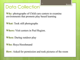 17
                                                     Roya
Data Collection
Why: photographs of Child care centers to examine
environments that promote play based learning

What: Took still photographs

Where: Visit centers in Peel Region.

When: During outdoor play

Who: Roya Hooshmand

How: Asked for permission and took pictures of the room
 