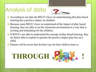 27



Analysis of data
   According to our data the RECE’s have an understanding that play based
    learning has a positive impact on children.
   Because some RECE’s have an understand of the impact of play based
    learning, they are able to set the classroom envrionment in a way that is
    inviting and stimulating for the children.
   If RECE’s are able to understand the concept of play based learning, they
    are better able to explain to parents the positive impact play has on a
    child.
   Parents will be aware that the best way for their child to learn is:



     THROUGH                                                          !
 