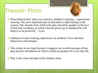 28



Theorist- Plato
   Plato believed that “play was central to children’s learning – experiential
    learning- The most important part of education is right training in the
    nursery. The should of the child in his play should be guided to the love
    of that sort excellence in which when he grows up to manhood he will
    behave to be perfected” – Laws

   Influence of early learning experiences on children’s lives and later
    behaviours and attitudes.

   This relates to our topic because it supports our overall message of how
    play based is foundation on which a child can prepare for every day life.

   Play is the venue through which children learn.
 