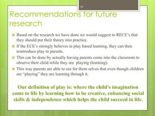 29


Recommendations for future
research
   Based on the research we have done we would suggest to RECE’s that
    they should put their theory into practice.
   If the ECE’s strongly believes in play based learning, they can then
    reintroduce play to parents.
   This can be done by actually having parents come into the classroom to
    observe their child while they are playing (learning).
   This way parents are able to see for them selves that even though children
    are “playing” they are learning through it.


   Our definition of play is: where the child’s imagination
come to life by learning how to be creative, enhancing social
 skills & independence which helps the child succeed in life.
 
