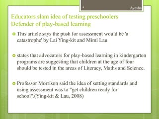 4                        Ayesha

Educators slam idea of testing preschoolers
Defender of play-based learning
 This article says the push for assessment would be 'a
  catastrophe' by Lai Ying-kit and Mimi Lau

 statesthat advocators for play-based learning in kindergarten
  programs are suggesting that children at the age of four
  should be tested in the areas of Literacy, Maths and Science.

 Professor Morrison said the idea of setting standards and
  using assessment was to "get children ready for
  school".(Ying-kit & Lau, 2008)
 