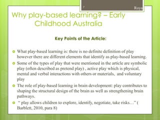 7                            Roya

Why play-based learning? – Early
      Childhood Australia
                         Key Points of the Article:

   What play-based learning is: there is no definite definition of play
    however there are different elements that identify as play-based learning.
   Some of the types of play that were mentioned in the article are symbolic
    play (often described as pretend play) , active play which is physical,
    mental and verbal interactions with others or materials, and voluntary
    play
   The role of play-based learning in brain development: play contributes to
    shaping the structural design of the brain as well as strengthening brain
    pathways.
    “ play allows children to explore, identify, negotiate, take risks…” (
    Barblett, 2010, para 8)
 