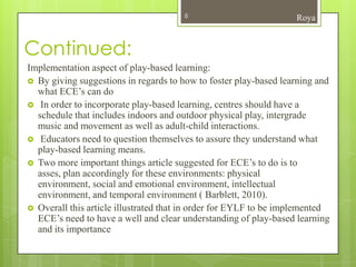 8                          Roya


Continued:
Implementation aspect of play-based learning:
 By giving suggestions in regards to how to foster play-based learning and
  what ECE’s can do
 In order to incorporate play-based learning, centres should have a
  schedule that includes indoors and outdoor physical play, intergrade
  music and movement as well as adult-child interactions.
 Educators need to question themselves to assure they understand what
  play-based learning means.
 Two more important things article suggested for ECE’s to do is to
  asses, plan accordingly for these environments: physical
  environment, social and emotional environment, intellectual
  environment, and temporal environment ( Barblett, 2010).
 Overall this article illustrated that in order for EYLF to be implemented
  ECE’s need to have a well and clear understanding of play-based learning
  and its importance
 