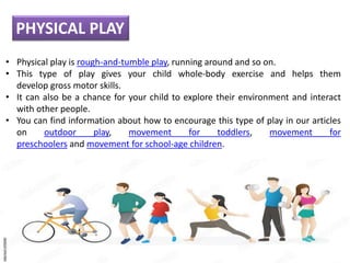 • Physical play is rough-and-tumble play, running around and so on.
• This type of play gives your child whole-body exercise and helps them
develop gross motor skills.
• It can also be a chance for your child to explore their environment and interact
with other people.
• You can find information about how to encourage this type of play in our articles
on outdoor play, movement for toddlers, movement for
preschoolers and movement for school-age children.
PHYSICAL PLAY
 