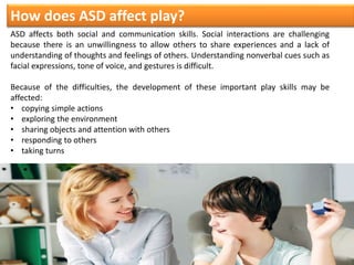 ASD affects both social and communication skills. Social interactions are challenging
because there is an unwillingness to allow others to share experiences and a lack of
understanding of thoughts and feelings of others. Understanding nonverbal cues such as
facial expressions, tone of voice, and gestures is difficult.
Because of the difficulties, the development of these important play skills may be
affected:
• copying simple actions
• exploring the environment
• sharing objects and attention with others
• responding to others
• taking turns
How does ASD affect play?
 