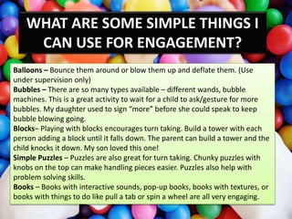 Balloons – Bounce them around or blow them up and deflate them. (Use
under supervision only)
Bubbles – There are so many types available – different wands, bubble
machines. This is a great activity to wait for a child to ask/gesture for more
bubbles. My daughter used to sign “more” before she could speak to keep
bubble blowing going.
Blocks– Playing with blocks encourages turn taking. Build a tower with each
person adding a block until it falls down. The parent can build a tower and the
child knocks it down. My son loved this one!
Simple Puzzles – Puzzles are also great for turn taking. Chunky puzzles with
knobs on the top can make handling pieces easier. Puzzles also help with
problem solving skills.
Books – Books with interactive sounds, pop-up books, books with textures, or
books with things to do like pull a tab or spin a wheel are all very engaging.
WHAT ARE SOME SIMPLE THINGS I
CAN USE FOR ENGAGEMENT?
 