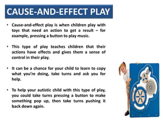 • Cause-and-effect play is when children play with
toys that need an action to get a result – for
example, pressing a button to play music.
• This type of play teaches children that their
actions have effects and gives them a sense of
control in their play.
• It can be a chance for your child to learn to copy
what you’re doing, take turns and ask you for
help.
• To help your autistic child with this type of play,
you could take turns pressing a button to make
something pop up, then take turns pushing it
back down again.
CAUSE-AND-EFFECT PLAY
 