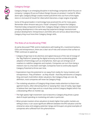 20
Category Design
Category Design is an emerging discipline in technology companies which focuses on
company / category ﬁt just as Product Design focuses on product / market ﬁt. When
done right, Category Design creates market pull (think lines out front of the Apple
store or viral word of mouth for Uber) which becomes a major engine of growth.
Some of the great leaders in technology have practiced this art for many years.
Remember when Amazon was just a “book” company? Compare the Category
Potential today compared to back then. Category Design is likely to revolutionize
company development in the same way that experience design revolutionized
product development. Entrepreneurs and CEOs who are serious about becoming a
Category King must hone their Category Design skills.
The Risks of an Accelerating TTMC
As we’ve discussed TTMC and its implications with leading VCs, investment bankers,
CEOs and entrepreneurs, there are a clear set of risks and concerns that surface as
TTMC continues to speed up.
• Category Kings have to be attentive and vigilant because of the rate of change of
the “Big Platforms” powering the digital economy and the accelerating global
adoption of technology such as smartphones. Start-ups can emerge out of
nowhere to redeﬁne categories and markets. Companies can turn from being a
meteoric star to a has-been overnight. Companies have to continually expand
Category Potential to thrive over time.
• Expectations have the potential to run away from reality for many investors and
entrepreneurs. They all believe – as they should – that they will become a Category
King and reach multi-billion dollar valuations. But Category Kings are rare. By
deﬁnition, most companies will never be Category Kings.
• The rocketing valuations of Category Kings draws media attention to these man-
agement teams, often distracting them or warping their view of reality. Egos begin
to believe their own hype and as a result they commit Category Neglect which has
a devastating eﬀect on market cap.
• The high-speed, high-investment race to become a Category King drives a great
deal of stupid spending on marketing and sales in particular.
• When private investors drive valuations to levels higher than public markets are
willing to bare, it can cause signiﬁcant diﬀerent between the IPO valuation and the
enterprise value and category potential. Zynga and Groupon are great examples of
companies who suﬀered from this phenomenon.
© Play Bigger Advisors, LLC
 