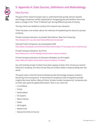 9. Appendix A: Data Sources, Deﬁnitions and Methodology
Data Sources
The goal of this research project was to understand how quickly venture backed
technology companies market capitalization changed (grew) and whether there had
been a change in the “Time To Market Cap” during diﬀerent periods of history.
The key metric we needed to conduct this research was valuation.
There has been a lot written about the methods of establishing the value of a private
company.
Private Company Valuation, by Aswath Damodaran, New York University
http://people.stern.nyu.edu/adamodar/pdﬁles/eqnotes/pvt.pdf
Valuing Private Companies, by Investopedia Staﬀ
http://www.investopedia.com/articles/fundamental-analysis/11/valuing-private-companies.asp
Private Company Valuation, by PrivCo
http://www.privco.com/knowledge-bank/private-company-valuation
Private Company Valuations & Valuation Multiples, by CB Insights
https://www.cbinsights.com/private-company-valuations-multiples
Up until recently private markets have been opaque at best. One minute you haven’t
heard of a company, the next minute they are a billion dollar company taking over the
world.
The good news is that the Venture Backed private technology company market is
becoming more transparent. A new breed of companies have emerged to provide
insights like never before. Many of these “private market transparency” companies are
on their own quest for global domination. Here is our short list:
• CrunchBase
• PrivCo
• VentureDeal
• VC Experts
• Mass Investor
• Owler
• CB Insights
• Mattermark
• Dow Jones Venture Source
21 © Play Bigger Advisors, LLC
 